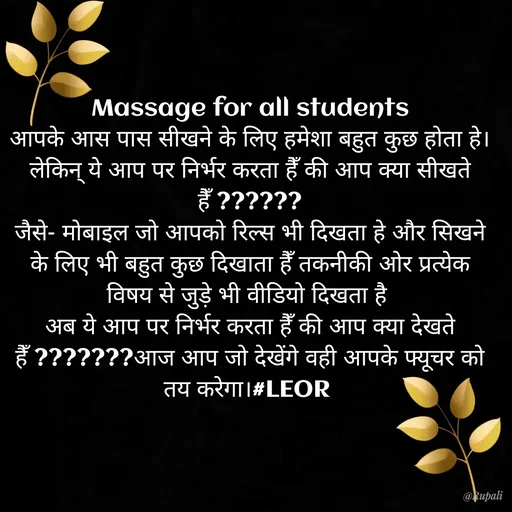 Quote by Aanjan - Massage for all students
आपके आस पास सीखने के लिए हमेशा बहुत कुछ होता हे।
लेकिन् ये आप पर निर्भर करता हैँ की आप क्या सीखते हैँ ??????
जैसे- मोबाइल जो आपको रिल्स भी दिखता हे और सिखने के लिए भी बहुत कुछ दिखाता हैँ तकनीकी ओर प्रत्येक विषय से जुड़े भी वीडियो दिखता है 
अब ये आप पर निर्भर करता हैँ की आप क्या देखते हैँ ???????आज आप जो देखेंगे वही आपके फ्यूचर को तय करेगा।#LEOR 
 - Made using Quotes Creator App, Post Maker App