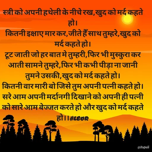 Quote by Aanjan - स्त्री को अपनी हथेली के नीचे रख,खुद को मर्द कहते हो।
कितनी इक्षाए मार कर,जीते हैँ साथ तुम्हरे,खुद को मर्द कहते हो।
टूट जाती जो हर बात मे तुम्हरी,फिर भी मुस्कुरा कर आती सामने तुम्हरे,फिर भी कभी पीड़ा ना जानी तुमने उसकी,खुद को मर्द कहते हो।
कितनी वार मारी बो जिसे तुम अपनी पत्नी कहते हो।सरे आम अपनी मर्दानगी दिखाने को अपनी ही पत्नी को सारे आम बेज्जत करते हो और खुद को मर्द कहते हो।।#LEOR  - Made using Quotes Creator App, Post Maker App