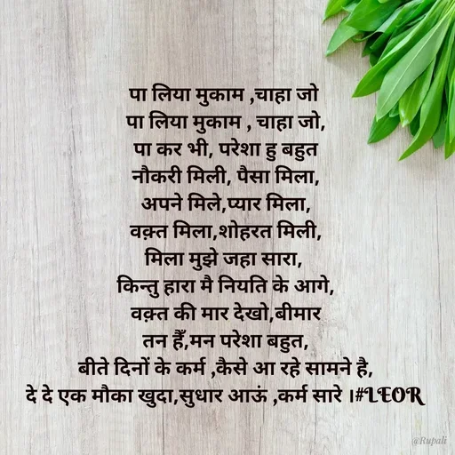 Quote by Aanjan - पा लिया मुकाम ,चाहा जो 
पा लिया मुकाम , चाहा जो,
पा कर भी, परेशा हु बहुत
नौकरी मिली, पैसा मिला,
अपने मिले,प्यार मिला,
वक़्त मिला,शोहरत मिली,
मिला मुझे जहा सारा, 
किन्तु हारा मै नियति के आगे,
वक़्त की मार देखो,बीमार
तन हैँ,मन परेशा बहुत,
बीते दिनों के कर्म ,कैसे आ रहे सामने है,
दे दे एक मौका खुदा,सुधार आऊं ,कर्म सारे ।#LEOR  - Made using Quotes Creator App, Post Maker App