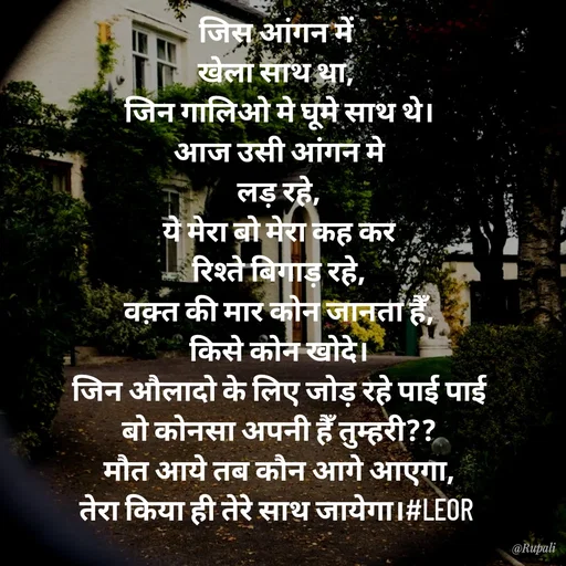 Quote by Aanjan - जिस आंगन में 
खेला साथ था, 
जिन गालिओ मे घूमे साथ थे।
आज उसी आंगन मे
लड़ रहे,
ये मेरा बो मेरा कह कर
रिश्ते बिगाड़ रहे,
वक़्त की मार कोन जानता हैँ,
किसे कोन खोदे।
जिन औलादो के लिए जोड़ रहे पाई पाई
बो कोनसा अपनी हैँ तुम्हरी??
मौत आये तब कौन आगे आएगा,
तेरा किया ही तेरे साथ जायेगा।#LEOR  - Made using Quotes Creator App, Post Maker App