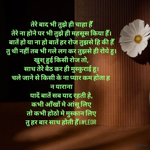 Quote by Aanjan - तेरे बाद भी तुझे ही चाहा हैँ
तेरे ना होने पर भी तुझे ही महसूस किया हैँ।
बातें हो या ना हो बातें हर रोज तुझसे हि की हैँ
तु थी नहीं तब भी गले लग कर तुझसे ही रोये हु।
खुश् हुई किसी रोज तो,
साथ तेरे बैठ कर ही मुस्कुराई हू।
चले जाने से किसी के ना प्यार कम होता ह 
न याराना
यादें बातें सब याद रहती हे,
कभी आँखों मे आंसू लिए
 तो कभी होठो मे मुस्कान लिए 
तु हर बार साथ होती हैँ।#LEOR  - Made using Quotes Creator App, Post Maker App