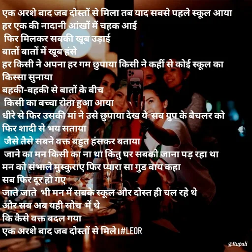 Quote by Aanjan - एक अरशे बाद जब दोस्तों से मिला तब याद सबसे पहले स्कूल आया 
हर एक की नादानी आंखों में चहक आई 
 फिर मिलकर सबकी खूब उड़ाई 
बातों बातों में खूब हंसे 
हर किसी ने अपना हर गम छुपाया किसी ने कहीं से कोई स्कूल का किस्सा सुनाया 
बहकी-बहकी से बातों के बीच
 किसी का बच्चा रोता हुआ आया 
धीरे से फिर उसकी मां ने उसे छुपाया देख ये  सब ग्रुप के बैचलर को फिर शादी से भय सताया
 जैसे तैसे सबने वक्त बहुत हंसकर बताया
 जाने का मन किसी का ना था किंतु घर सबको जाना पड़ रहा था 
मन को संभाले मुस्कुराए फिर प्यारा सा गुड बाय कहा
सब फिर दूर हो गए 
जाते जाते  भी मन में सबके स्कूल और दोस्त ही चल रहे थे 
और सब अब यही सोच  में थे 
कि कैसे वक्त बदल गया 
एक अरशे बाद जब दोस्तों से मिले।#LEOR - Made using Quotes Creator App, Post Maker App