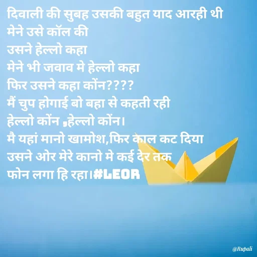 Quote by Aanjan - दिवाली की सुबह उसकी बहुत याद आरही थी
मेने उसे कॉल की
उसने हेल्लो कहा
मेने भी जवाव मे हेल्लो कहा
फिर उसने कहा कोंन????
मैं चुप होगाई बो बहा से कहती रही 
हेल्लो कोंन ,हेल्लो कोंन।
मै यहां मानो खामोश,फिर काल कट दिया
उसने ओर मेरे कानो मे कई देर तक
फोन लगा हि रहा।#LEOR  - Made using Quotes Creator App, Post Maker App