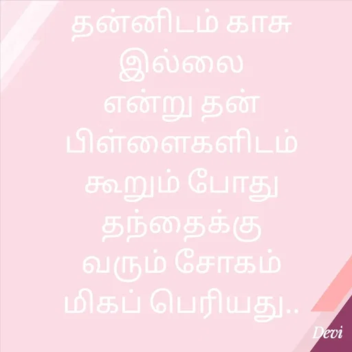 Quote by devi devi - தன்னிடம் காசு இல்லை
என்று தன் பிள்ளைகளிடம்
கூறும் போது தந்தைக்கு
வரும் சோகம்
மிகப் பெரியது.. - Made using Quotes Creator App, Post Maker App