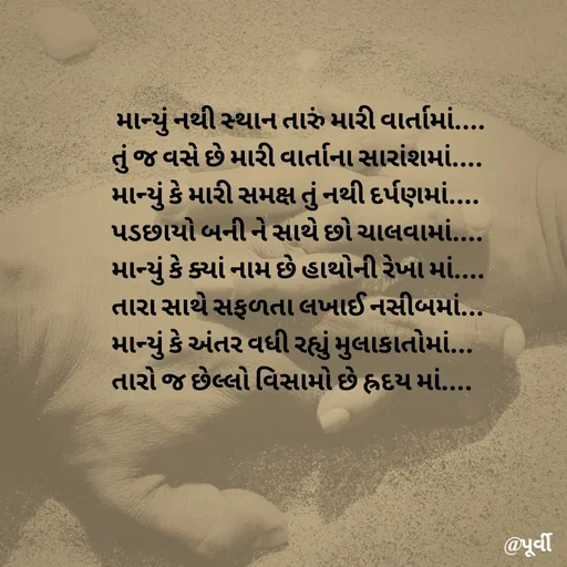 Quote by Purvi Shah -  માન્યું નથી સ્થાન તારું મારી વાર્તામાં....
તું જ વસે છે મારી વાર્તાના સારાંશમાં....
માન્યું કે મારી સમક્ષ તું નથી દર્પણમાં....
પડછાયો બની ને સાથે છો ચાલવામાં....
માન્યું કે ક્યાં નામ છે હાથોની રેખા માં....
તારા સાથે સફળતા લખાઈ નસીબમાં... 
માન્યું કે અંતર વધી રહ્યું મુલાકાતોમાં...
તારો જ છેલ્લો વિસામો છે હ્રદય માં.... - Made using Quotes Creator App, Post Maker App