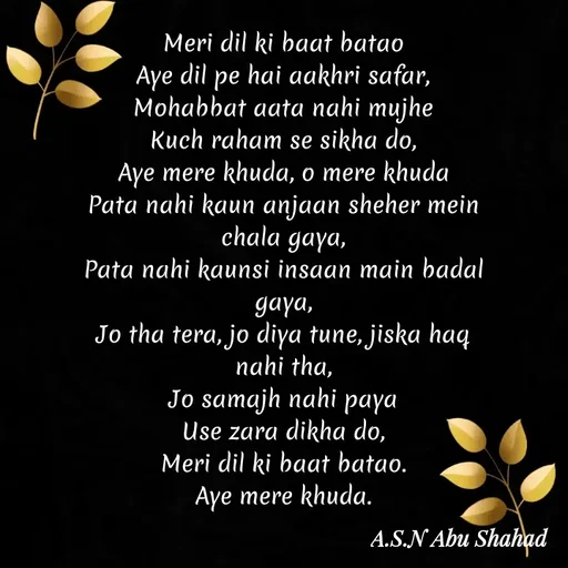 Quote by A.S.N Abu shahad - ‎Meri dil ki baat batao
‎Aye dil pe hai aakhri safar,
‎Mohabbat aata nahi mujhe
‎Kuch raham se sikha do,
‎Aye mere khuda, o mere khuda
‎Pata nahi kaun anjaan sheher mein chala gaya,
‎Pata nahi kaunsi insaan main badal gaya,
‎Jo tha tera, jo diya tune, jiska haq nahi tha,
‎Jo samajh nahi paya
‎Use zara dikha do,
‎Meri dil ki baat batao.
‎Aye mere khuda.
‎ - Made using Quotes Creator App, Post Maker App