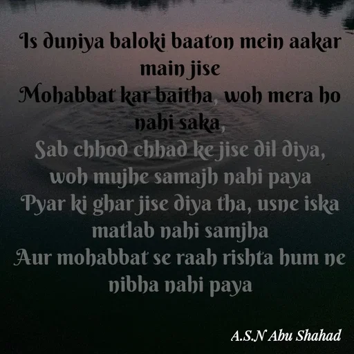 Quote by A.S.N Abu shahad - Is duniya baloki baaton mein aakar main jise
Mohabbat kar baitha, woh mera ho nahi saka,
Sab chhod chhad ke jise dil diya, woh mujhe samajh nahi paya
Pyar ki ghar jise diya tha, usne iska matlab nahi samjha
Aur mohabbat se raah rishta hum ne nibha nahi paya - Made using Quotes Creator App, Post Maker App