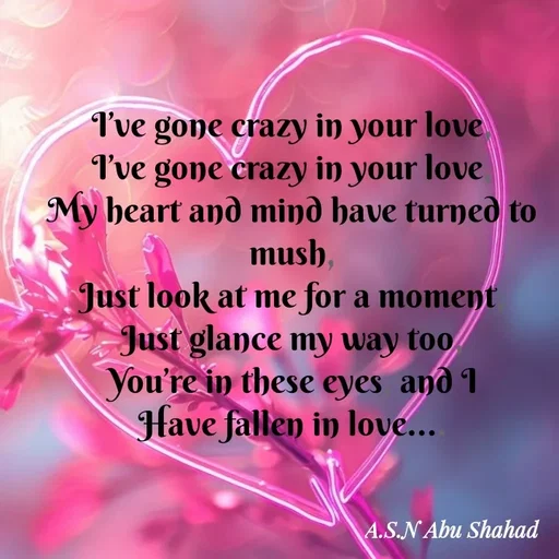 Quote by A.S.N Abu shahad - I’ve gone crazy in your love,
‎I’ve gone crazy in your love,
‎My heart and mind have turned to mush,
‎Just look at me for a moment,
‎Just glance my way too,
‎You’re in these eyes, and I
‎Have fallen in love.... - Made using Quotes Creator App, Post Maker App
