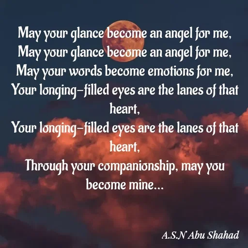 Quote by A.S.N Abu shahad - May your glance become an angel for me,
May your glance become an angel for me,
May your words become emotions for me,
Your longing-filled eyes are the lanes of that heart,
Your longing-filled eyes are the lanes of that heart,
Through your companionship, may you become mine... - Made using Quotes Creator App, Post Maker App