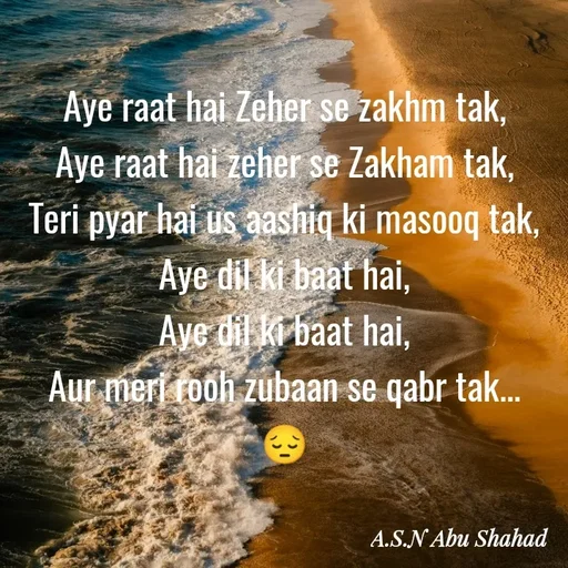 Quote by A.S.N Abu shahad - Aye raat hai Zeher se zakhm tak,
‎Aye raat hai zeher se Zakham tak,
‎Teri pyar hai us aashiq ki masooq tak,
‎Aye dil ki baat hai,
‎Aye dil ki baat hai,
‎Aur meri rooh zubaan se qabr tak...
😔 - Made using Quotes Creator App, Post Maker App