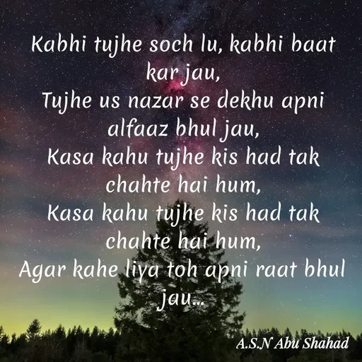 Quote by A.S.N Abu shahad - Kabhi tujhe soch lu, kabhi baat kar jau,
‎Tujhe us nazar se dekhu apni alfaaz bhul jau,
‎Kasa kahu tujhe kis had tak chahte hai hum,
Kasa kahu tujhe kis had tak chahte hai hum,
‎Agar kahe liya toh apni raat bhul jau... - Made using Quotes Creator App, Post Maker App