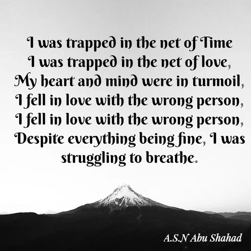 Quote by A.S.N Abu shahad - I was trapped in the net of Time
I was trapped in the net of love,
My heart and mind were in turmoil,
I fell in love with the wrong person,
I fell in love with the wrong person,
Despite everything being fine, I was struggling to breathe. - Made using Quotes Creator App, Post Maker App