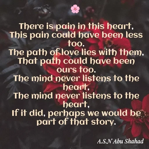 Quote by A.S.N Abu shahad - 

🌸 

There is pain in this heart,
This pain could have been less too.
The path of love lies with them,
That path could have been ours too.
The mind never listens to the heart,
The mind never listens to the heart,
If it did, perhaps we would be part of that story.




 - Made using Quotes Creator App, Post Maker App