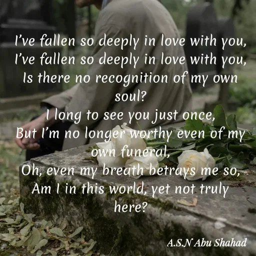 Quote by A.S.N Abu shahad - I’ve fallen so deeply in love with you,
I’ve fallen so deeply in love with you,
Is there no recognition of my own soul?
I long to see you just once,
But I’m no longer worthy even of my own funeral,
Oh, even my breath betrays me so,
Am I in this world, yet not truly here? - Made using Quotes Creator App, Post Maker App