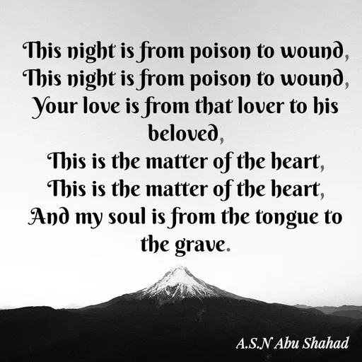 Quote by A.S.N Abu shahad - This night is from poison to wound,
This night is from poison to wound,
Your love is from that lover to his beloved,
This is the matter of the heart,
This is the matter of the heart,
And my soul is from the tongue to the grave. - Made using Quotes Creator App, Post Maker App