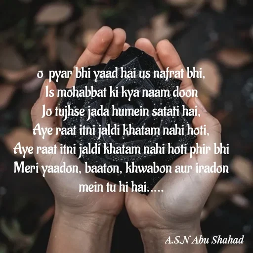 Quote by A.S.N Abu shahad - 
o  pyar bhi yaad hai us nafrat bhi,
Is mohabbat ki kya naam doon
Jo tujhse jada humein satati hai,
Aye raat itni jaldi khatam nahi hoti,
Aye raat itni jaldi khatam nahi hoti phir bhi
Meri yaadon, baaton, khwabon aur iradon mein tu hi hai.....
 - Made using Quotes Creator App, Post Maker App