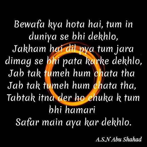 Quote by A.S.N Abu shahad - Bewafa kya hota hai, tum in duniya se bhi dekhlo,
Jakham hai dil pya tum jara dimag se bhi pata karke dekhlo,
Jab tak tumeh hum chata tha 
Jab tak tumeh hum chata tha, 
Tabtak itna der ho chuka k tum bhi hamari 
Safar main aya kar dekhlo. - Made using Quotes Creator App, Post Maker App