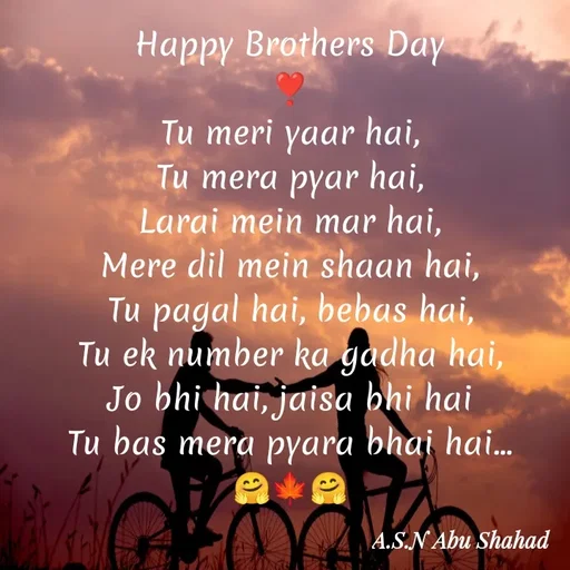 Quote by A.S.N Abu shahad - Happy Brothers Day
❣️
Tu meri yaar hai,
‎Tu mera pyar hai,
‎Larai mein mar hai,
‎Mere dil mein shaan hai,
‎Tu pagal hai, bebas hai,
‎Tu ek number ka gadha hai,
‎Jo bhi hai, jaisa bhi hai
‎Tu bas mera pyara bhai hai...
🤗🍁🤗 - Made using Quotes Creator App, Post Maker App