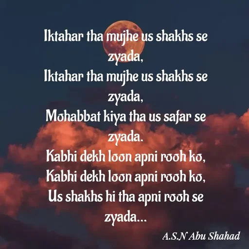 Quote by Asn  Abu shahad - Iktahar tha mujhe us shakhs se zyada,
Iktahar tha mujhe us shakhs se zyada,
Mohabbat kiya tha us safar se zyada.
Kabhi dekh loon apni rooh ko,
Kabhi dekh loon apni rooh ko,
Us shakhs hi tha apni rooh se zyada... - Made using Quotes Creator App, Post Maker App