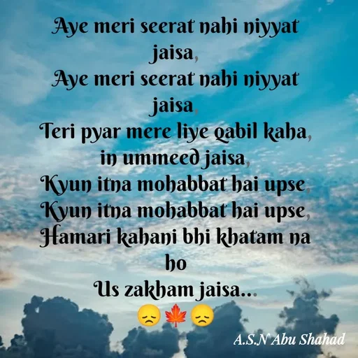 Quote by Asn  Abu shahad - Aye meri seerat nahi niyyat jaisa,
Aye meri seerat nahi niyyat jaisa,
Teri pyar mere liye qabil kaha, in ummeed jaisa,
Kyun itna mohabbat hai upse,
Kyun itna mohabbat hai upse,
Hamari kahani bhi khatam na ho
Us zakham jaisa...
😞🍁😞 - Made using Quotes Creator App, Post Maker App