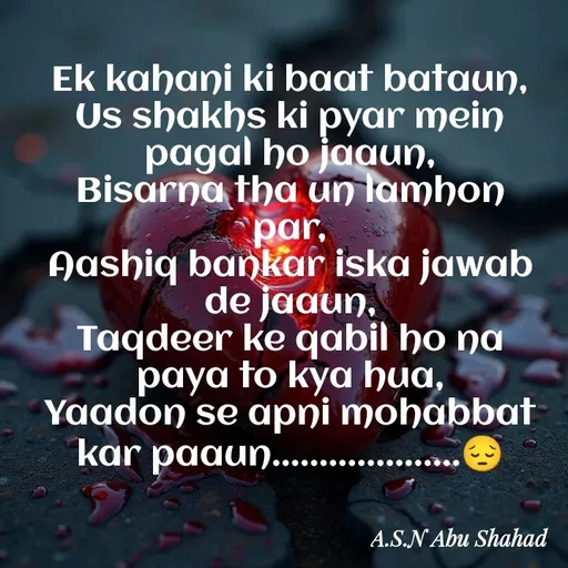 Quote by Asn  Abu shahad - ‎Ek kahani ki baat bataun,
‎Us shakhs ki pyar mein pagal ho jaaun,
‎Bisarna tha un lamhon par,
‎Aashiq bankar iska jawab de jaaun,
‎Taqdeer ke qabil ho na paya to kya hua,
‎Yaadon se apni mohabbat kar paaun....................😔 - Made using Quotes Creator App, Post Maker App