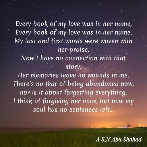 Quote by Asn  Abu shahad - ‎Every book of my love was in her name,
Every book of my love was in her name,
‎My last and first words were woven with her praise.
‎Now I have no connection with that story,
‎Her memories leave no wounds in me.
‎There’s no fear of being abandoned now, nor is it about forgetting everything,
‎I think of forgiving her once, but now my soul has no sentences left... - Made using Quotes Creator App, Post Maker App
