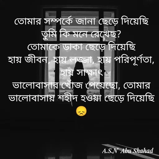 Quote by Asn  Abu shahad - তোমার সম্পর্কে জানা ছেড়ে দিয়েছি
‎তুমি কি মনে রেখেছ?
‎তোমাকে ডাকা ছেড়ে দিয়েছি
‎হায় জীবন, হায় লজ্জা, হায় পরিপূর্ণতা, হায় সাক্ষাৎ
‎ভালোবাসার খোঁজ পেয়েছো, তোমার ভালোবাসায় শহীদ হওয়া ছেড়ে দিয়েছি
😞 - Made using Quotes Creator App, Post Maker App