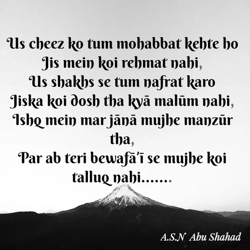 Quote by Asn  Abu shahad - Us cheez ko tum mohabbat kehte ho
‎Jis mein koi rehmat nahi,
‎Us shakhs se tum nafrat karo
‎Jiska koi dosh tha kyā malūm nahi,
‎Ishq mein mar jānā mujhe manzūr tha,
‎Par ab teri bewafāʼī se mujhe koi talluq nahi.......
‎ - Made using Quotes Creator App, Post Maker App