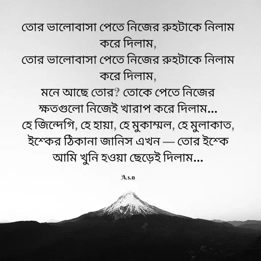 Quote by Asn  Abu shahad - তোর ভালোবাসা পেতে নিজের রুহটাকে নিলাম করে দিলাম,
তোর ভালোবাসা পেতে নিজের রুহটাকে নিলাম করে দিলাম,
মনে আছে তোর? তোকে পেতে নিজের ক্ষতগুলো নিজেই খারাপ করে দিলাম…
হে জিন্দেগি, হে হায়া, হে মুকাম্মল, হে মুলাকাত,
ইশ্কের ঠিকানা জানিস এখন — তোর ইশ্কে আমি খুনি হওয়া ছেড়েই দিলাম…

A.s.n - Made using Quotes Creator App, Post Maker App
