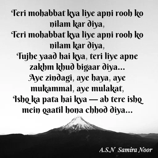 Quote by Asn  Abu shahad - Teri mohabbat kya liye apni rooh ko nilam kar diya,
Teri mohabbat kya liye apni rooh ko nilam kar diya,
Tujhe yaad hai kya, teri liye apne zakhm khud bigaar diya…
Aye zindagi, aye haya, aye mukammal, aye mulakat,
Ishq ka pata hai kya — ab tere ishq mein qaatil hona chhod diya… - Made using Quotes Creator App, Post Maker App