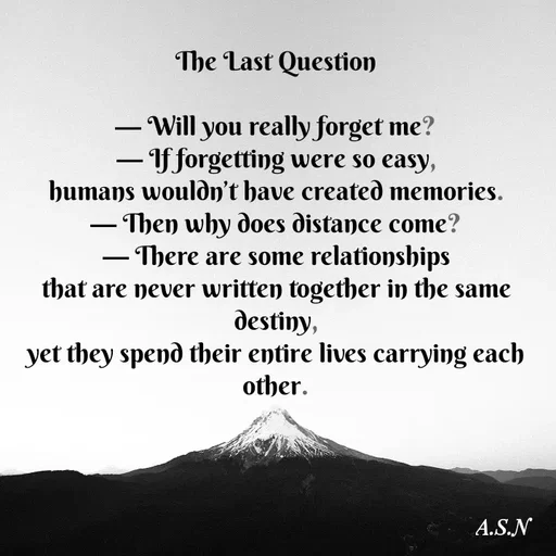 Quote by Asn  Abu shahad - The Last Question

— Will you really forget me?
— If forgetting were so easy,
humans wouldn’t have created memories.
— Then why does distance come?
— There are some relationships
that are never written together in the same destiny,
yet they spend their entire lives carrying each other. - Made using Quotes Creator App, Post Maker App