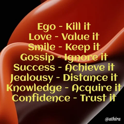 Quote by Athira P S - Ego - Kill it
Love - Value it
Smile - Keep it
Gossip - Ignore it
Success - Achieve it
Jealousy - Distance it
Knowledge - Acquire it
Confidence - Trust it - Made using Quotes Creator App, Post Maker App