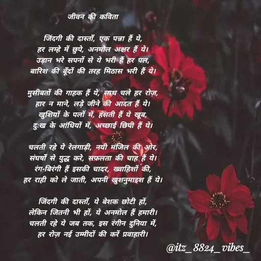Quote by itz_8824_vibes_ - जीवन की कविता

जिंदगी की दास्ताँ, एक पन्ना हैं ये,
हर लम्हे में छुपे, अनमोल अक्षर हैं ये।
उड़ान भरे सपनों से ये भरी हैं हर पल,
बारिश की बूँदों की तरह मिठास भरी हैं ये।

मुसीबतों की गाहक हैं ये, साथ चले हर रोज़,
हार न माने, लड़े जीने की आदत हैं ये।
खुशियों के पलों में, हंसती हैं ये खूब,
दुःख के आंधियों में, अच्छाई छिपी हैं ये।

चलती रहे ये रेलगाड़ी, नयी मंजिल की ओर,
संघर्षों से युद्ध करे, सफलता की चाह हैं ये।
रंग-बिरंगी हैं इसकी चादर, ख्वाहिशों की,
हर राही को ले जाती, अपनी खुशनुमाइश हैं ये।

जिंदगी की दास्ताँ, ये बेशक छोटी हों,
लेकिन जितनी भी हों, ये अनमोल हैं हमारी।
चलती रहे ये जब तक, इस रंगीन दुनिया में,
हर रोज़ नई उम्मीदों की करें प्रवाहारी। - Made using Quotes Creator App, Post Maker App