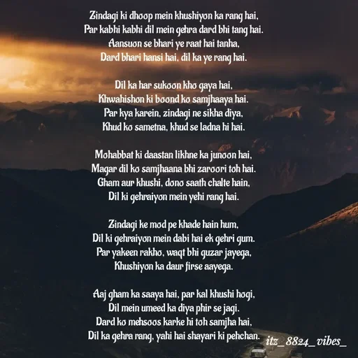 Quote by itz_8824_vibes_ - Zindagi ki dhoop mein khushiyon ka rang hai,
Par kabhi kabhi dil mein gehra dard bhi tang hai.
Aansuon se bhari ye raat hai tanha,
Dard bhari hansi hai, dil ka ye rang hai.

Dil ka har sukoon kho gaya hai,
Khwahishon ki boond ko samjhaaya hai.
Par kya karein, zindagi ne sikha diya,
Khud ko sametna, khud se ladna hi hai.

Mohabbat ki daastan likhne ka junoon hai,
Magar dil ko samjhaana bhi zaroori toh hai.
Gham aur khushi, dono saath chalte hain,
Dil ki gehraiyon mein yehi rang hai.

Zindagi ke mod pe khade hain hum,
Dil ki gehraiyon mein dabi hai ek gehri gum.
Par yakeen rakho, waqt bhi guzar jayega,
Khushiyon ka daur firse aayega.

Aaj gham ka saaya hai, par kal khushi hogi,
Dil mein umeed ka diya phir se jagi.
Dard ko mehsoos karke hi toh samjha hai,
Dil ka gehra rang, yahi hai shayari ki pehchan. - Made using Quotes Creator App, Post Maker App