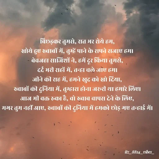 Quote by itz_8824_vibes_ - बिछड़कर तुमसे, रात भर रोये हम,
खोये हुए ख्वाबों में, तुम्हें पाने के सपने सजाए हम।
बेवजहा साजिशों ने, हमें दूर किया तुमसे,
दर्द भरी राहों में, तन्हा चले जाए हम।
जीने की राह में, हमने खुद को खो दिया,
ख्वाबों की दुनिया में, तुम्हारा होना जरूरी था हमारे लिए।
आज भी वक्त रुका है, वो ख्वाब वापस देने के लिए,
मगर तुम नहीं आए, ख्वाबों की दुनिया में हमको छोड़ गए तन्हाई में। - Made using Quotes Creator App, Post Maker App