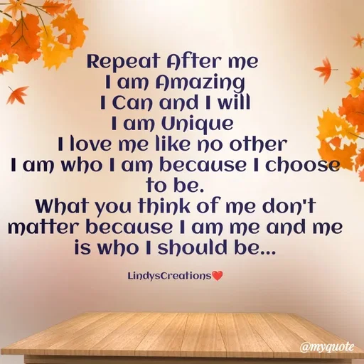 Quote by Linda Ramos - Repeat After me 
I am Amazing
I Can and I will
I am Unique 
I love me like no other 
I am who I am because I choose to be.
What you think of me don't matter because I am me and me is who I should be...

LindysCreations❤️ - Made using Quotes Creator App, Post Maker App