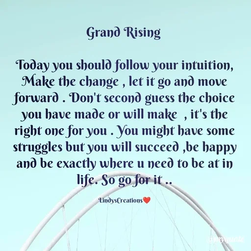 Quote by Linda Ramos - Grand Rising 

Today you should follow your intuition, Make the change , let it go and move forward . Don't second guess the choice you have made or will make  , it's the right one for you . You might have some struggles but you will succeed ,be happy and be exactly where u need to be at in life. So go for it ..

LindysCreations❤️ - Made using Quotes Creator App, Post Maker App