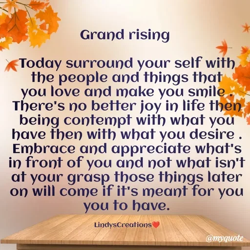 Quote by Linda Ramos - Grand rising 

Today surround your self with the people and things that you love and make you smile . There's no better joy in life then being contempt with what you have then with what you desire . Embrace and appreciate what's in front of you and not what isn't at your grasp those things later on will come if it's meant for you you to have.

LindysCreations❤️ - Made using Quotes Creator App, Post Maker App