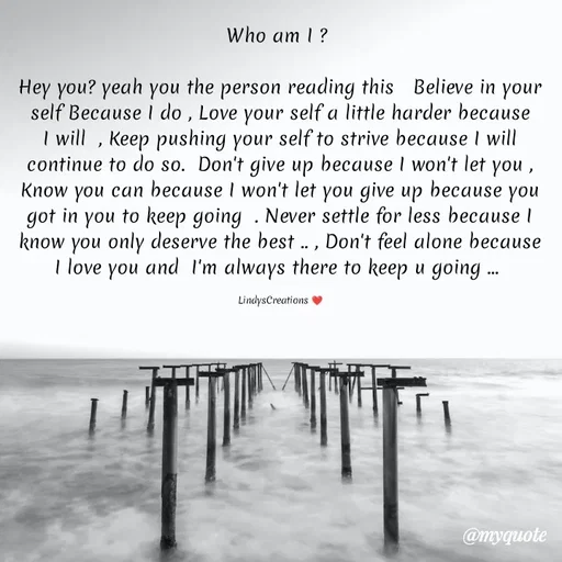 Quote by Linda Ramos - Who am I ? 

Hey you? yeah you the person reading this   Believe in your self Because I do , Love your self a little harder because I will  , Keep pushing your self to strive because I will continue to do so.  Don't give up because I won't let you , Know you can because I won't let you give up because you got in you to keep going  . Never settle for less because I know you only deserve the best .. , Don't feel alone because I love you and  I'm always there to keep u going ... 

LindysCreations ❤️ - Made using Quotes Creator App, Post Maker App