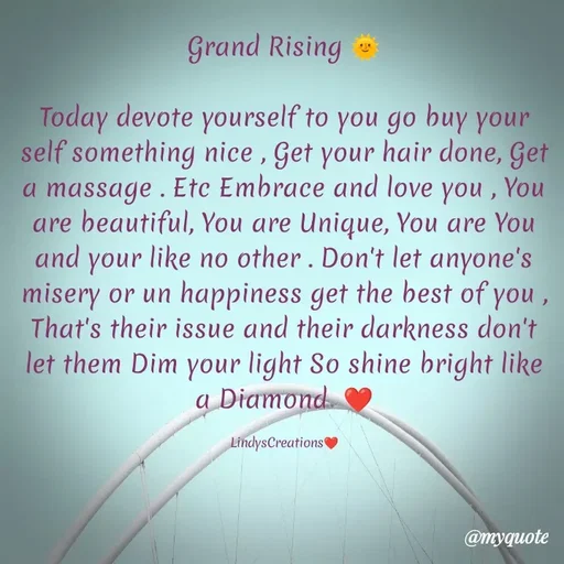 Quote by Linda Ramos - Grand Rising 🌞

Today devote yourself to you go buy your self something nice , Get your hair done, Get a massage . Etc Embrace and love you , You are beautiful, You are Unique, You are You and your like no other . Don't let anyone's misery or un happiness get the best of you , That's their issue and their darkness don't let them Dim your light So shine bright like a Diamond  ❤️

LindysCreations❤️ - Made using Quotes Creator App, Post Maker App