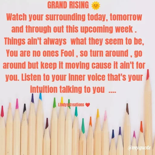 Quote by Linda Ramos - GRAND RISING 🌞
Watch your surrounding today, tomorrow and through out this upcoming week .  Things ain't always  what they seem to be, You are no ones Fool , so turn around , go around but keep it moving cause it ain't for you. Listen to your inner voice that's your intuition talking to you  .... 

LindysCreations ❤️ - Made using Quotes Creator App, Post Maker App