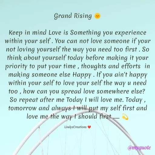 Quote by Linda Ramos - Grand Rising 🌞

Keep in mind Love is Something you experience within your self . You can not love someone if your not loving yourself the way you need too first . So think about yourself today before making it your priority to put your time , thoughts and efforts  in making someone else Happy . If you ain't happy within your self to love your self the way u need too , how can you spread love somewhere else? 
So repeat after me Today I will love me. Today , tomorrow and always I will put my self first and love me the way I should first ..... 💫

LindysCreations ❤️ - Made using Quotes Creator App, Post Maker App