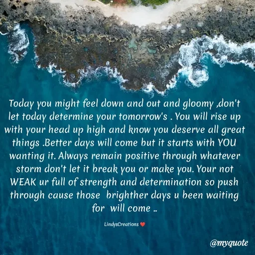 Quote by Linda Ramos - Today you might feel down and out and gloomy ,don't let today determine your tomorrow's . You will rise up with your head up high and know you deserve all great things .Better days will come but it starts with YOU wanting it. Always remain positive through whatever storm don't let it break you or make you. Your not WEAK ur full of strength and determination so push through cause those  brighther days u been waiting for  will come ..

LindysCreations ❤️ - Made using Quotes Creator App, Post Maker App