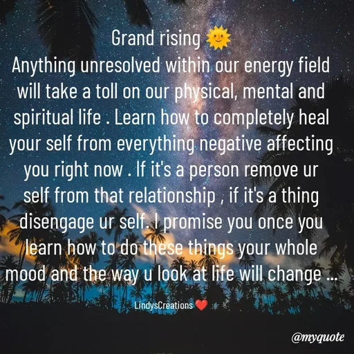 Quote by Linda Ramos - Grand rising 🌞
Anything unresolved within our energy field will take a toll on our physical, mental and spiritual life . Learn how to completely heal your self from everything negative affecting you right now . If it's a person remove ur self from that relationship , if it's a thing disengage ur self. I promise you once you learn how to do these things your whole mood and the way u look at life will change ...

LindysCreations ❤️ - Made using Quotes Creator App, Post Maker App