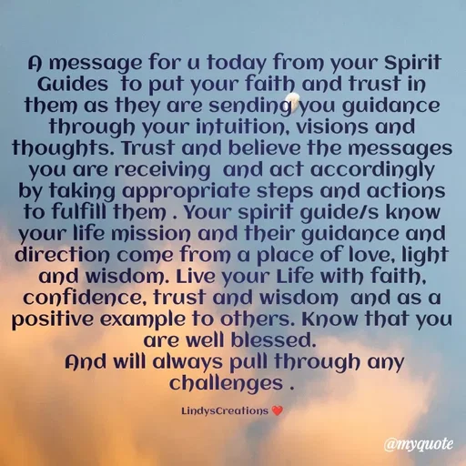 Quote by Linda Ramos -  A message for u today from your Spirit Guides  to put your faith and trust in them as they are sending you guidance through your intuition, visions and thoughts. Trust and believe the messages you are receiving  and act accordingly by taking appropriate steps and actions to fulfill them . Your spirit guide/s know your life mission and their guidance and direction come from a place of love, light and wisdom. Live your Life with faith, confidence, trust and wisdom  and as a positive example to others. Know that you are well blessed.
And will always pull through any challenges .

LindysCreations ❤️ - Made using Quotes Creator App, Post Maker App
