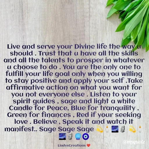 Quote by Linda Ramos - Live and serve your Divine life the way u should . Trust that u have all the skills and all the talents to prosper in whatever u choose to do . You are the only one to fulfill your life goal only when you willing to stay positive and apply your self .Take affirmative action on what you want for you not everyone else . Listen to your spirit guides , sage and light a white Candle for Peace, Blue for tranquility , Green for finances , Red if your seeking love . Believe , Speak it and watch it manifest.. Sage Sage Sage 💫🕯️🌌🗿 💫🕯️🌌🗿🔮🧿

LindysCreations ❤️ - Made using Quotes Creator App, Post Maker App