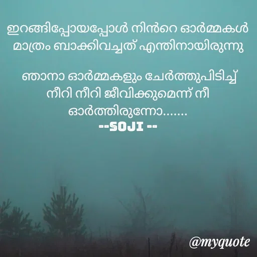Quote by Soji k raju - ഇറങ്ങിപ്പോയപ്പോൾ നിൻറെ ഓർമ്മകൾ മാത്രം ബാക്കിവച്ചത് എന്തിനായിരുന്നു

 ഞാനാ ഓർമ്മകളും ചേർത്തുപിടിച്ച് നീറി നീറി ജീവിക്കുമെന്ന് നീ ഓർത്തിരുന്നോ.......
--soji -- - Made using Quotes Creator App, Post Maker App