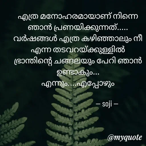 Quote by Soji k raju - എത്ര മനോഹരമായാണ് നിന്നെ ഞാൻ പ്രണയിക്കുന്നത്.....
വർഷങ്ങൾ എത്ര കഴിഞ്ഞാലും നീ
എന്ന തടവറയ്ക്കുള്ളിൽ
ഭ്രാന്തിന്റെ ചങ്ങലയും പേറി ഞാൻ ഉണ്ടാകും...
എന്നും....എപ്പോഴും
      
                                    -- soji -- - Made using Quotes Creator App, Post Maker App