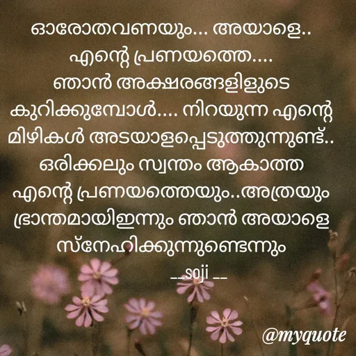 Quote by Soji k raju - ഓരോതവണയും... അയാളെ.. എന്റെ പ്രണയത്തെ.... ഞാൻ അക്ഷരങ്ങളിളുടെ കുറിക്കുമ്പോൾ.... നിറയുന്ന എന്റെ മിഴികൾ അടയാളപ്പെടുത്തുന്നുണ്ട്.. ഒരിക്കലും സ്വന്തം ആകാത്ത എന്റെ പ്രണയത്തെയും..അത്രയും ഭ്രാന്തമായിഇന്നും ഞാൻ അയാളെ സ്‌നേഹിക്കുന്നുണ്ടെന്നും
              __soji __ - Made using Quotes Creator App, Post Maker App