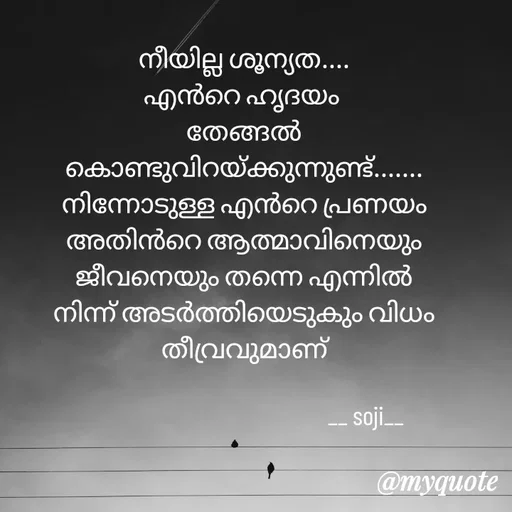 Quote by Soji k raju - 
നീയില്ല ശൂന്യത....
എൻറെ ഹൃദയം 
തേങ്ങൽ
കൊണ്ടുവിറയ്ക്കുന്നുണ്ട്.......
നിന്നോടുള്ള എൻറെ പ്രണയം
അതിൻറെ ആത്മാവിനെയും ജീവനെയും തന്നെ എന്നിൽ നിന്ന് അടർത്തിയെടുകും വിധം തീവ്രവുമാണ്
                      
                                                 __ soji__ - Made using Quotes Creator App, Post Maker App